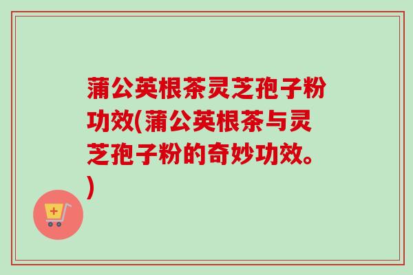 蒲公英根茶灵芝孢子粉功效(蒲公英根茶与灵芝孢子粉的奇妙功效。) 蒲公英根茶灵芝孢子粉功效(蒲公英根茶与灵芝孢子粉的奇妙功效。)