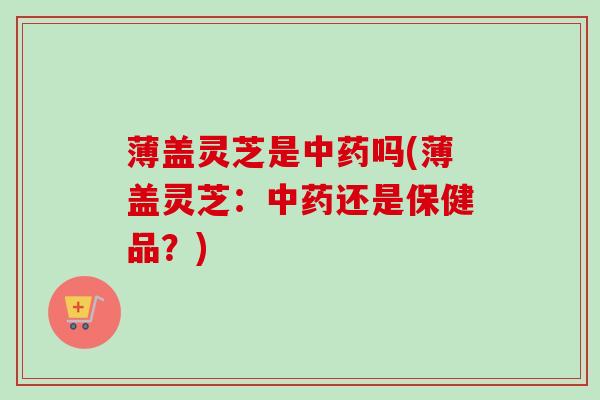 薄盖灵芝是吗(薄盖灵芝:还是保健品?) 薄盖灵芝是吗(薄盖灵芝:还是保健品?)