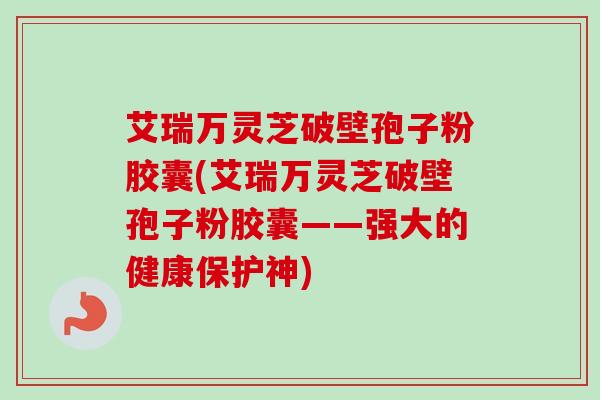 艾瑞万灵芝破壁孢子粉胶囊(艾瑞万灵芝破壁孢子粉胶囊——强大的健康保护神) 艾瑞万灵芝破壁孢子粉胶囊(艾瑞万灵芝破壁孢子粉胶囊——强大的健康保护神)