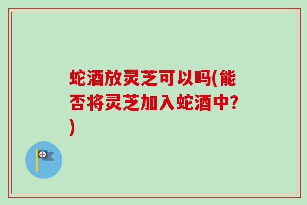 蛇酒放灵芝可以吗(能否将灵芝加入蛇酒中?) 蛇酒放灵芝可以吗(能否将灵芝加入蛇酒中?)