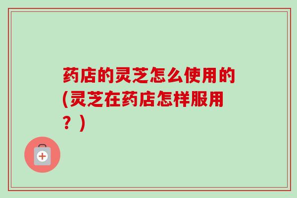 药店的灵芝怎么使用的(灵芝在药店怎样服用?) 药店的灵芝怎么使用的(灵芝在药店怎样服用?)