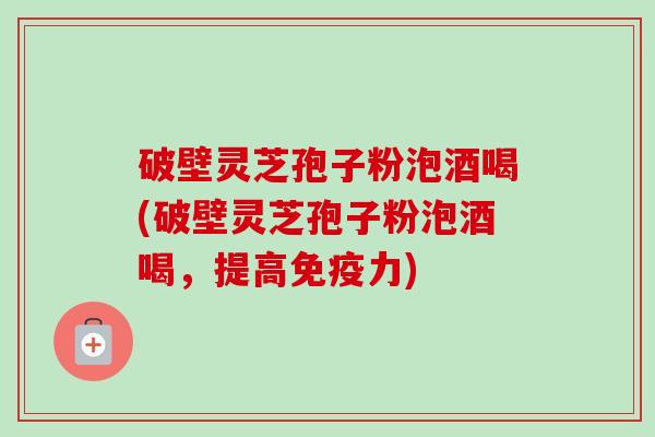 破壁灵芝孢子粉泡酒喝(破壁灵芝孢子粉泡酒喝,提高免疫力) 破壁灵芝孢子粉泡酒喝(破壁灵芝孢子粉泡酒喝,提高免疫力)