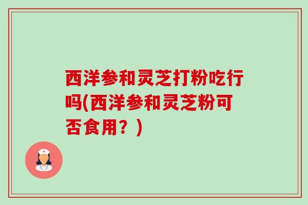 西洋参和灵芝打粉吃行吗(西洋参和灵芝粉可否食用？)