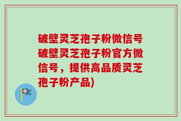 破壁灵芝孢子粉微信号破壁灵芝孢子粉官方微信号,提供高品质灵芝孢子粉产品) 破壁灵芝孢子粉微信号破壁灵芝孢子粉官方微信号,提供高品质灵芝孢子粉产品)