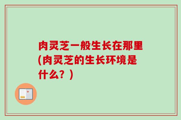 肉灵芝一般生长在那里(肉灵芝的生长环境是什么?) 肉灵芝一般生长在那里(肉灵芝的生长环境是什么?)