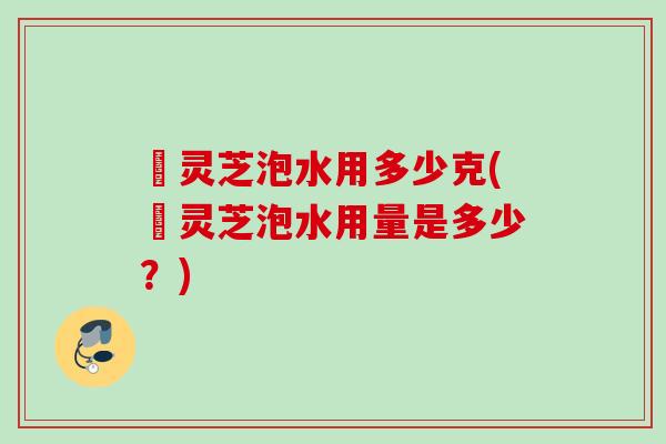 艼灵芝泡水用多少克(艼灵芝泡水用量是多少?) 艼灵芝泡水用多少克(艼灵芝泡水用量是多少?)