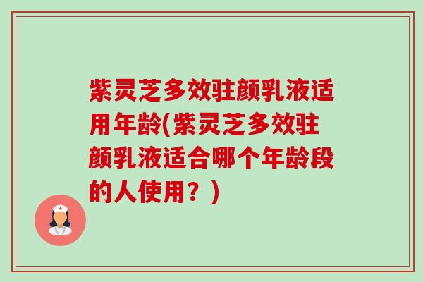 紫灵芝多效驻颜乳液适用年龄(紫灵芝多效驻颜乳液适合哪个年龄段的人使用？)