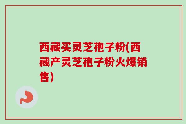西藏买灵芝孢子粉(西藏产灵芝孢子粉火爆销售)