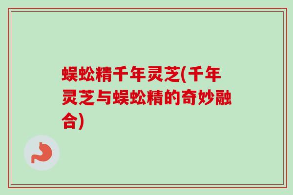 蜈蚣精千年灵芝(千年灵芝与蜈蚣精的奇妙融合) 蜈蚣精千年灵芝(千年灵芝与蜈蚣精的奇妙融合)