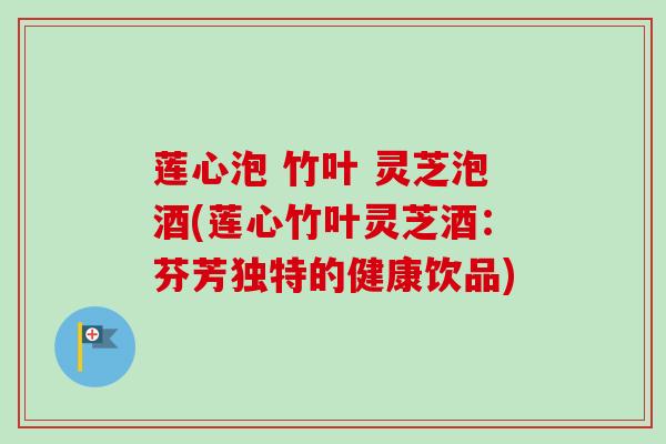 莲心泡 竹叶 灵芝泡酒(莲心竹叶灵芝酒:芬芳独特的健康饮品) 莲心泡 竹叶 灵芝泡酒(莲心竹叶灵芝酒:芬芳独特的健康饮品)