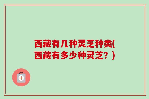 西藏有几种灵芝种类(西藏有多少种灵芝?) 西藏有几种灵芝种类(西藏有多少种灵芝?)