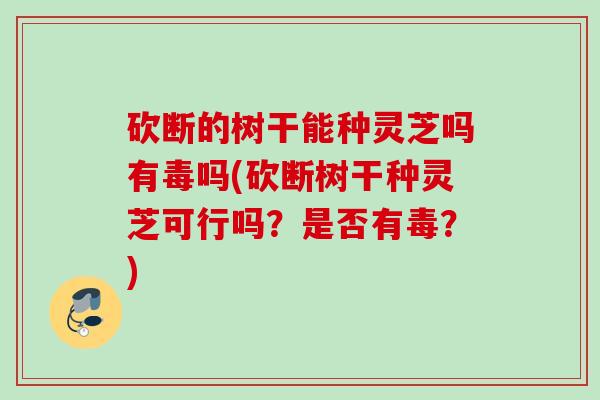 砍断的树干能种灵芝吗有毒吗(砍断树干种灵芝可行吗?是否有毒?) 砍断的树干能种灵芝吗有毒吗(砍断树干种灵芝可行吗?是否有毒?)