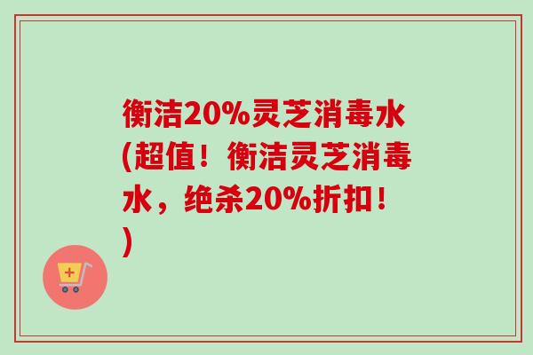 衡洁20%灵芝消毒水(超值!衡洁灵芝消毒水,绝杀20%折扣!) 衡洁20%灵芝消毒水(超值!衡洁灵芝消毒水,绝杀20%折扣!)