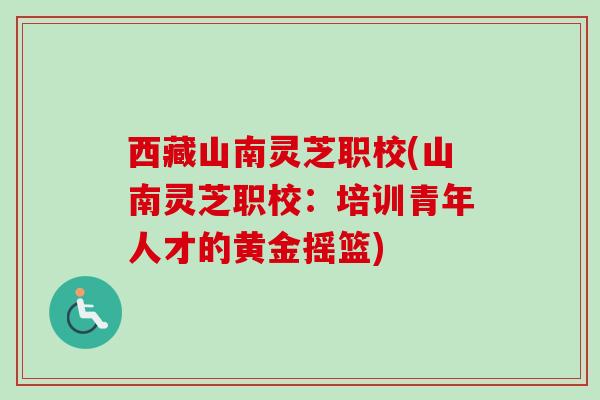 西藏山南灵芝职校(山南灵芝职校:培训青年人才的黄金摇篮) 西藏山南灵芝职校(山南灵芝职校:培训青年人才的黄金摇篮)