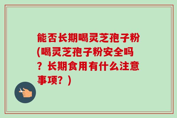 能否长期喝灵芝孢子粉(喝灵芝孢子粉安全吗?长期食用有什么注意事项?) 能否长期喝灵芝孢子粉(喝灵芝孢子粉安全吗?长期食用有什么注意事项?)