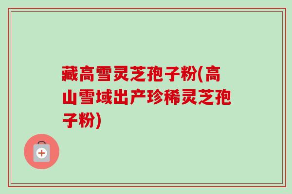 藏高雪灵芝孢子粉(高山雪域出产珍稀灵芝孢子粉) 藏高雪灵芝孢子粉(高山雪域出产珍稀灵芝孢子粉)