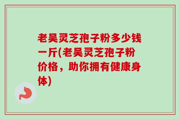 老吴灵芝孢子粉多少钱一斤(老吴灵芝孢子粉价格，助你拥有健康身体)