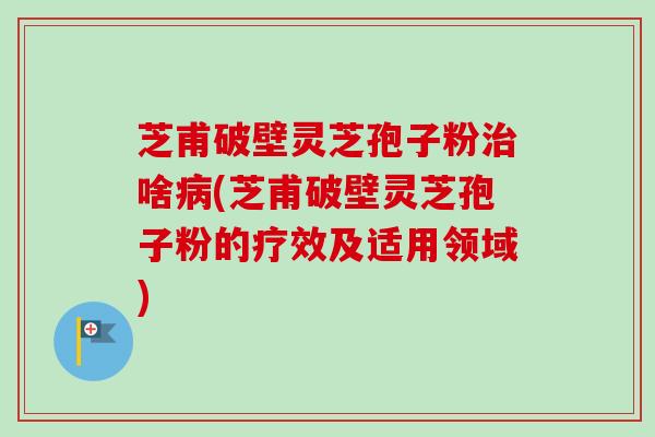 芝甫破壁灵芝孢子粉啥(芝甫破壁灵芝孢子粉的疗效及适用领域) 芝甫破壁灵芝孢子粉啥(芝甫破壁灵芝孢子粉的疗效及适用领域)