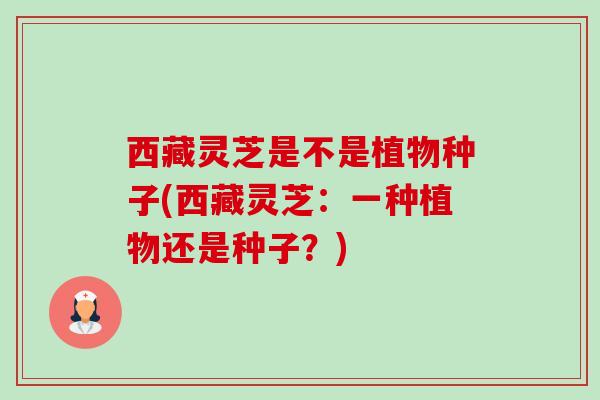 西藏灵芝是不是植物种子(西藏灵芝:一种植物还是种子?) 西藏灵芝是不是植物种子(西藏灵芝:一种植物还是种子?)