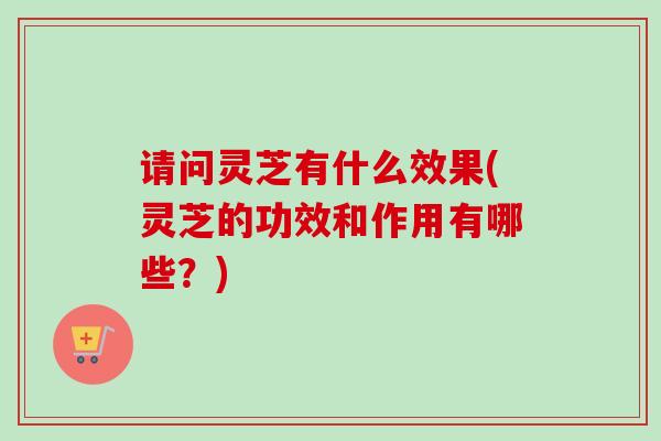请问灵芝有什么效果(灵芝的功效和作用有哪些?) 请问灵芝有什么效果(灵芝的功效和作用有哪些?)