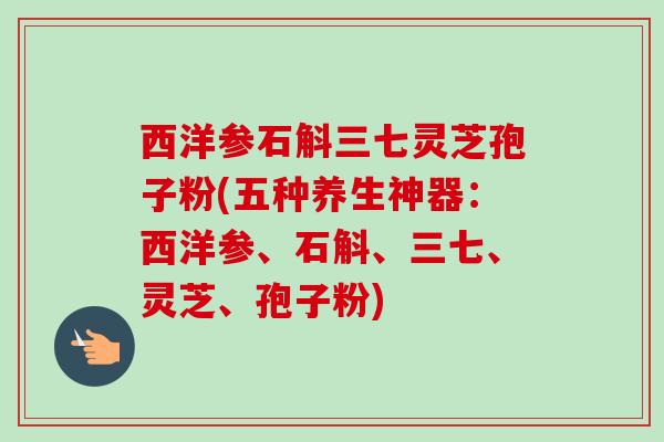 西洋参石斛三七灵芝孢子粉(五种养生神器:西洋参、石斛、三七、灵芝、孢子粉) 西洋参石斛三七灵芝孢子粉(五种养生神器:西洋参、石斛、三七、灵芝、孢子粉)