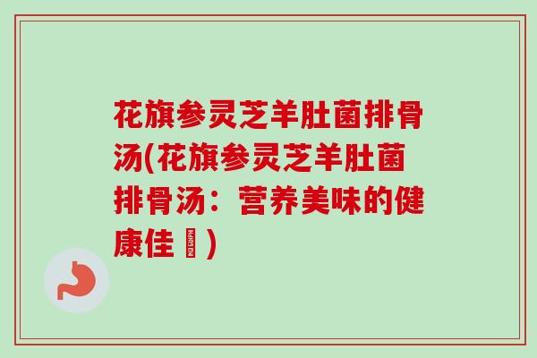 花旗参灵芝羊肚菌排骨汤(花旗参灵芝羊肚菌排骨汤：营养美味的健康佳餚)