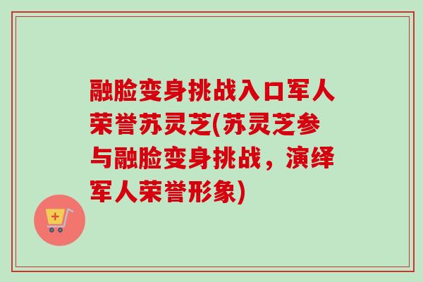 融脸变身挑战入口军人荣誉苏灵芝(苏灵芝参与融脸变身挑战,演绎军人荣誉形象) 融脸变身挑战入口军人荣誉苏灵芝(苏灵芝参与融脸变身挑战,演绎军人荣誉形象)