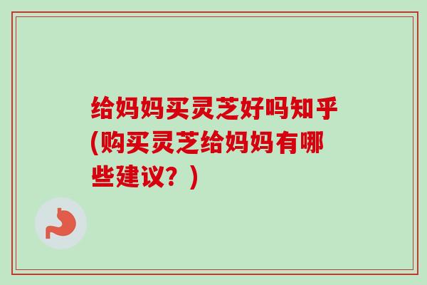 给妈妈买灵芝好吗知乎(购买灵芝给妈妈有哪些建议？)