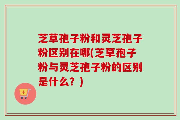 芝草孢子粉和灵芝孢子粉区别在哪(芝草孢子粉与灵芝孢子粉的区别是什么?) 芝草孢子粉和灵芝孢子粉区别在哪(芝草孢子粉与灵芝孢子粉的区别是什么?)