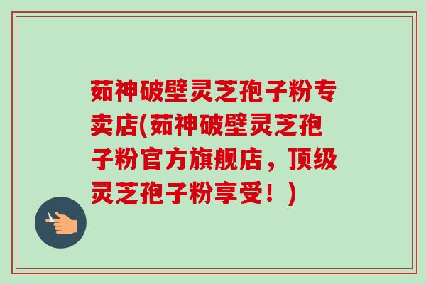 茹神破壁灵芝孢子粉专卖店(茹神破壁灵芝孢子粉官方旗舰店,灵芝孢子粉享受!) 茹神破壁灵芝孢子粉专卖店(茹神破壁灵芝孢子粉官方旗舰店,灵芝孢子粉享受!)