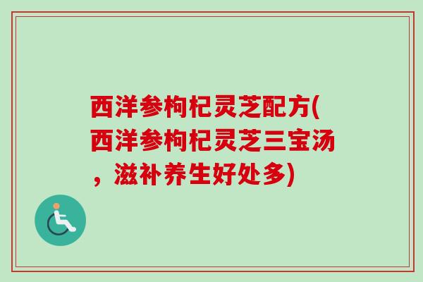 西洋参枸杞灵芝配方(西洋参枸杞灵芝三宝汤,滋补养生好处多) 西洋参枸杞灵芝配方(西洋参枸杞灵芝三宝汤,滋补养生好处多)