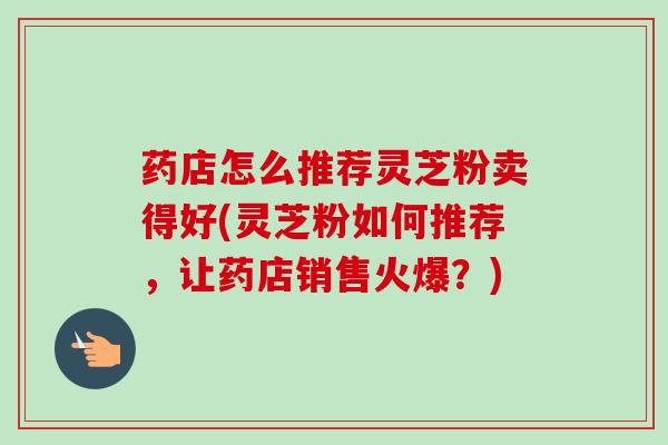 药店怎么推荐灵芝粉卖得好(灵芝粉如何推荐,让药店销售火爆?) 药店怎么推荐灵芝粉卖得好(灵芝粉如何推荐,让药店销售火爆?)