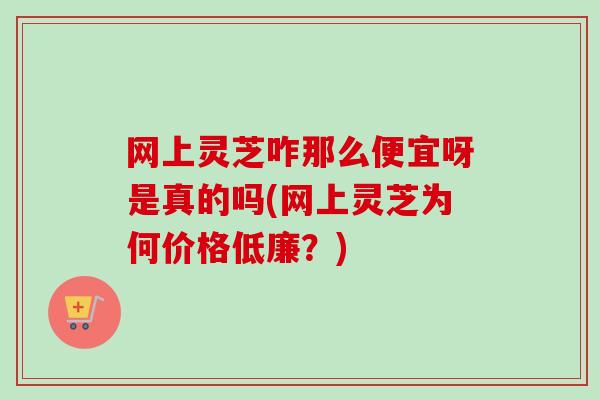 网上灵芝咋那么便宜呀是真的吗(网上灵芝为何价格低廉?) 网上灵芝咋那么便宜呀是真的吗(网上灵芝为何价格低廉?)