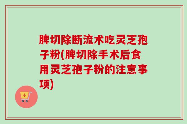 脾切除断流术吃灵芝孢子粉(脾切除手术后食用灵芝孢子粉的注意事项) 脾切除断流术吃灵芝孢子粉(脾切除手术后食用灵芝孢子粉的注意事项)