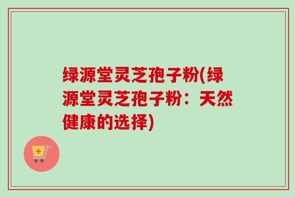 绿源堂灵芝孢子粉(绿源堂灵芝孢子粉:天然健康的选择) 绿源堂灵芝孢子粉(绿源堂灵芝孢子粉:天然健康的选择)