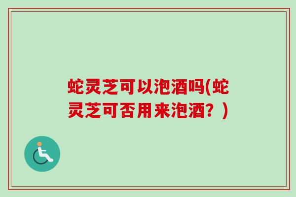 蛇灵芝可以泡酒吗(蛇灵芝可否用来泡酒?) 蛇灵芝可以泡酒吗(蛇灵芝可否用来泡酒?)