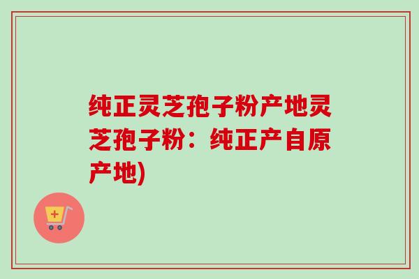 纯正灵芝孢子粉产地灵芝孢子粉:纯正产自原产地) 纯正灵芝孢子粉产地灵芝孢子粉:纯正产自原产地)