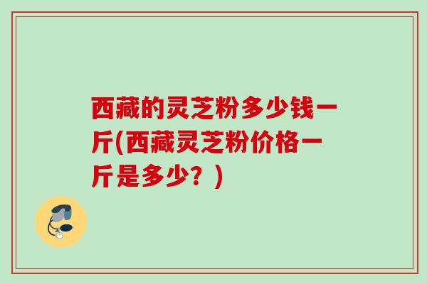 西藏的灵芝粉多少钱一斤(西藏灵芝粉价格一斤是多少？)