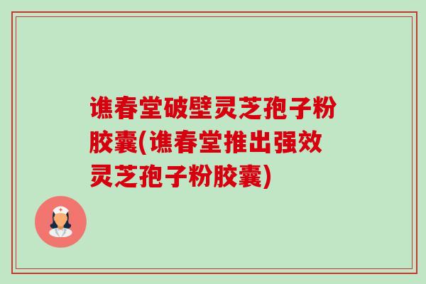 谯春堂破壁灵芝孢子粉胶囊(谯春堂推出强效灵芝孢子粉胶囊) 谯春堂破壁灵芝孢子粉胶囊(谯春堂推出强效灵芝孢子粉胶囊)