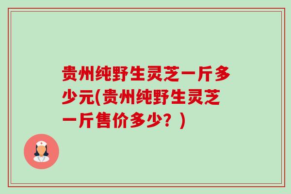 贵州纯野生灵芝一斤多少元(贵州纯野生灵芝一斤售价多少?) 贵州纯野生灵芝一斤多少元(贵州纯野生灵芝一斤售价多少?)