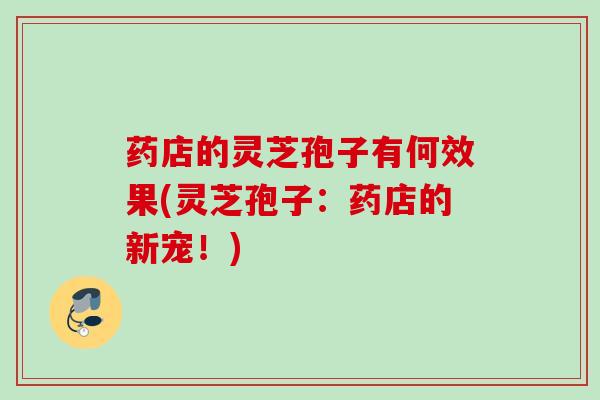 药店的灵芝孢子有何效果(灵芝孢子：药店的新宠！)