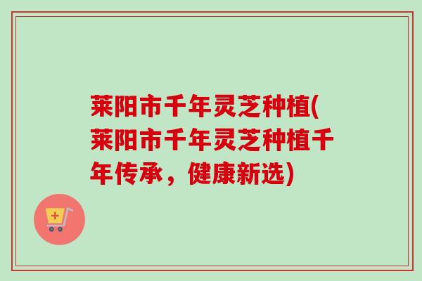 莱阳市千年灵芝种植(莱阳市千年灵芝种植千年传承,健康新选) 莱阳市千年灵芝种植(莱阳市千年灵芝种植千年传承,健康新选)