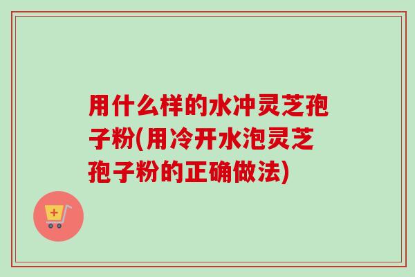 用什么样的水冲灵芝孢子粉(用冷开水泡灵芝孢子粉的正确做法) 用什么样的水冲灵芝孢子粉(用冷开水泡灵芝孢子粉的正确做法)
