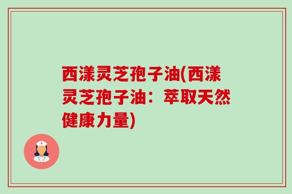 西漾灵芝孢子油(西漾灵芝孢子油：萃取天然健康力量)