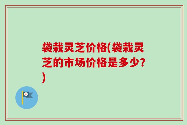 袋栽灵芝价格(袋栽灵芝的市场价格是多少?) 袋栽灵芝价格(袋栽灵芝的市场价格是多少?)