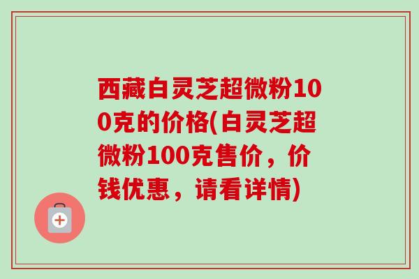 西藏白灵芝超微粉100克的价格(白灵芝超微粉100克售价,价钱优惠,请看详情) 西藏白灵芝超微粉100克的价格(白灵芝超微粉100克售价,价钱优惠,请看详情)