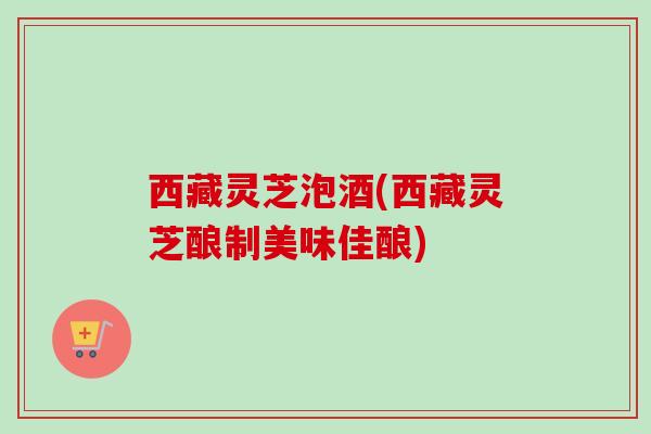 西藏灵芝泡酒(西藏灵芝酿制美味佳酿)