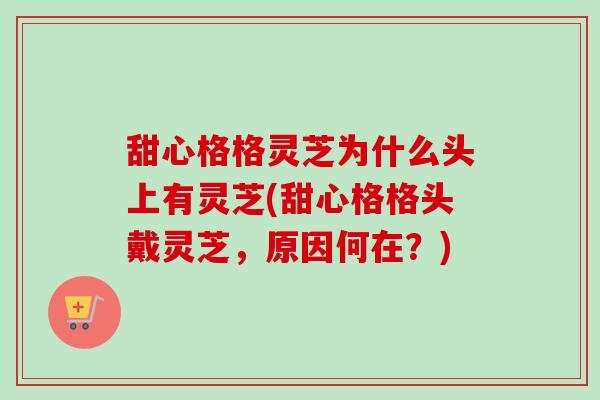 甜心格格灵芝为什么头上有灵芝(甜心格格头戴灵芝，原因何在？)