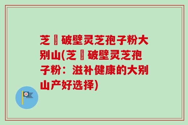 芝蒄破壁灵芝孢子粉大别山(芝蒄破壁灵芝孢子粉：滋补健康的大别山产好选择)