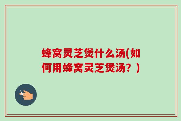 蜂窝灵芝煲什么汤(如何用蜂窝灵芝煲汤?) 蜂窝灵芝煲什么汤(如何用蜂窝灵芝煲汤?)